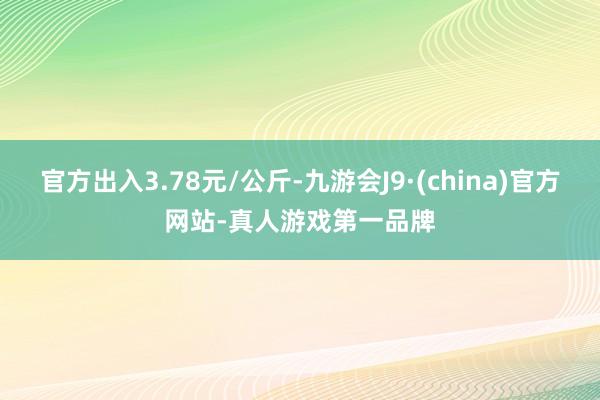 官方出入3.78元/公斤-九游会J9·(china)官方网站-真人游戏第一品牌