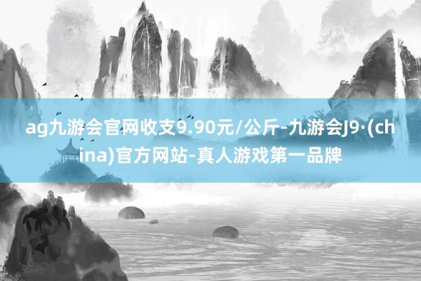 ag九游会官网收支9.90元/公斤-九游会J9·(china)官方网站-真人游戏第一品牌