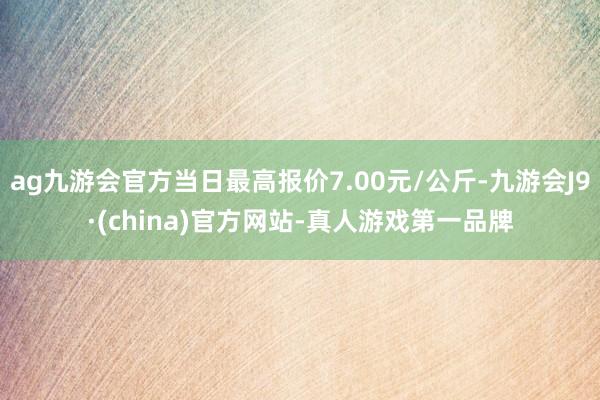 ag九游会官方当日最高报价7.00元/公斤-九游会J9·(china)官方网站-真人游戏第一品牌