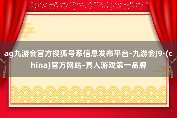 ag九游会官方搜狐号系信息发布平台-九游会J9·(china)官方网站-真人游戏第一品牌