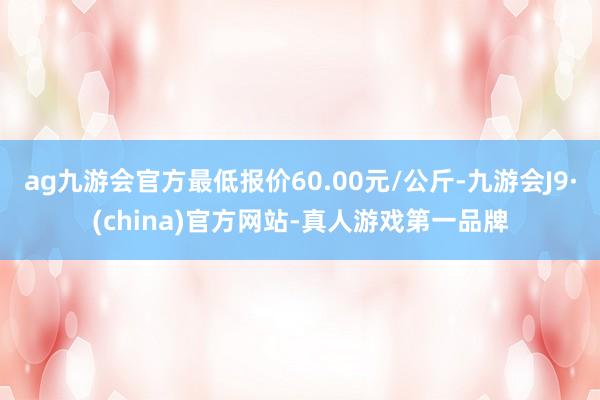 ag九游会官方最低报价60.00元/公斤-九游会J9·(china)官方网站-真人游戏第一品牌