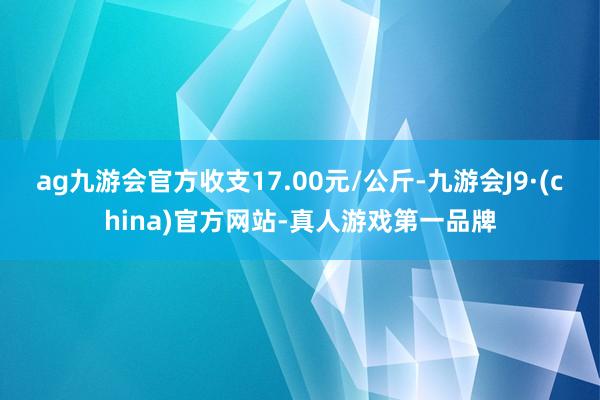 ag九游会官方收支17.00元/公斤-九游会J9·(china)官方网站-真人游戏第一品牌