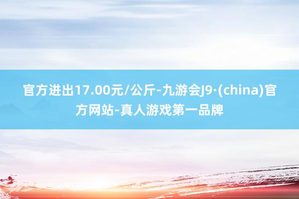 官方进出17.00元/公斤-九游会J9·(china)官方网站-真人游戏第一品牌