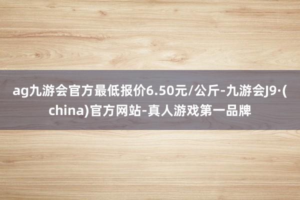 ag九游会官方最低报价6.50元/公斤-九游会J9·(china)官方网站-真人游戏第一品牌