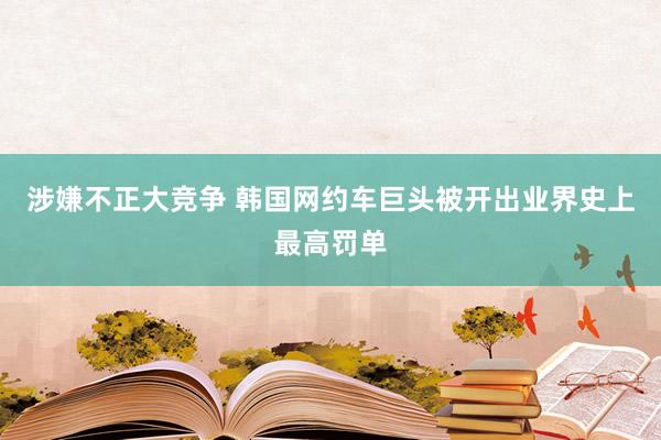 涉嫌不正大竞争 韩国网约车巨头被开出业界史上最高罚单