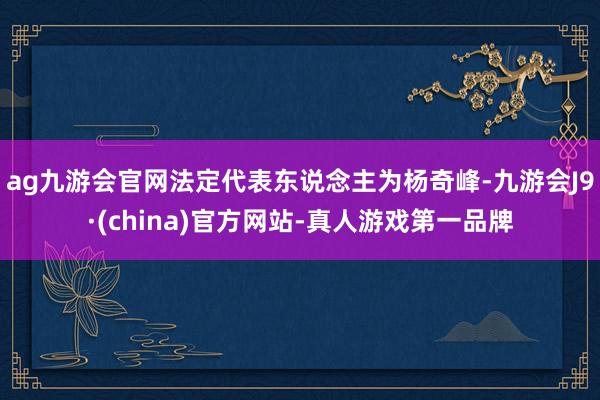 ag九游会官网法定代表东说念主为杨奇峰-九游会J9·(china)官方网站-真人游戏第一品牌