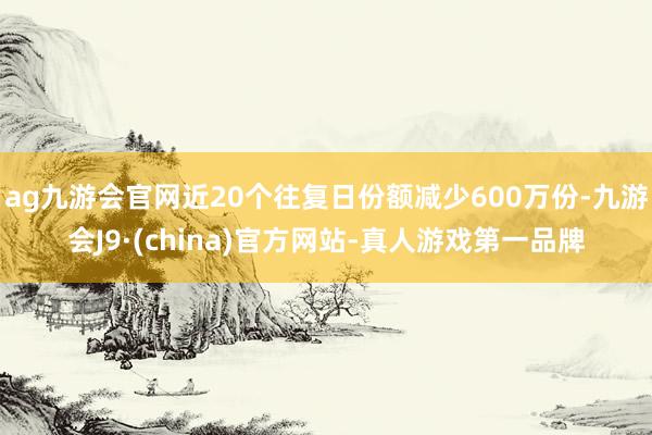 ag九游会官网近20个往复日份额减少600万份-九游会J9·(china)官方网站-真人游戏第一品牌