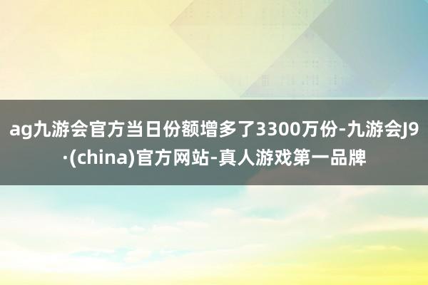 ag九游会官方当日份额增多了3300万份-九游会J9·(china)官方网站-真人游戏第一品牌