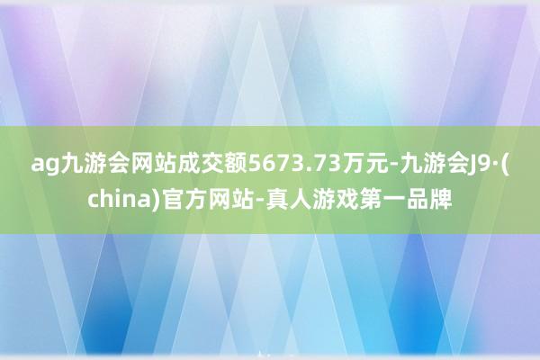 ag九游会网站成交额5673.73万元-九游会J9·(china)官方网站-真人游戏第一品牌