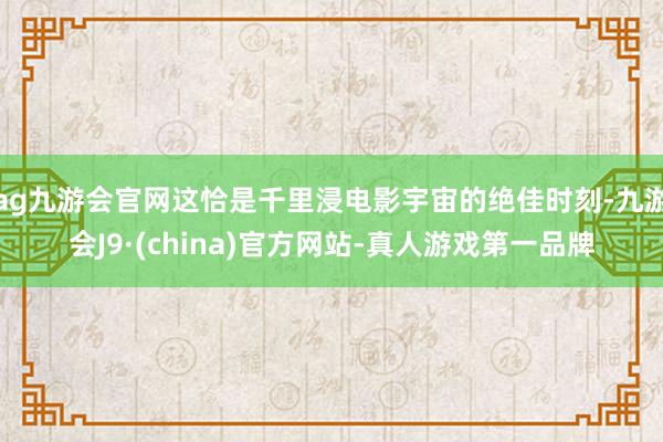 ag九游会官网这恰是千里浸电影宇宙的绝佳时刻-九游会J9·(china)官方网站-真人游戏第一品牌