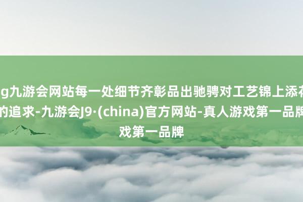 ag九游会网站每一处细节齐彰品出驰骋对工艺锦上添花的追求-九游会J9·(china)官方网站-真人游戏第一品牌