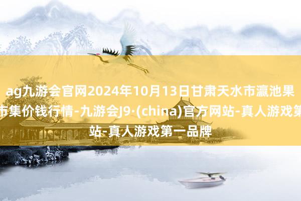 ag九游会官网2024年10月13日甘肃天水市瀛池果菜批发市集价钱行情-九游会J9·(china)官方网站-真人游戏第一品牌