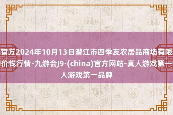 官方2024年10月13日潜江市四季友农居品商场有限公司价钱行情-九游会J9·(china)官方网站-真人游戏第一品牌