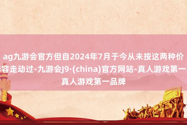 ag九游会官方但自2024年7月于今从未按这两种价钱内容走动过-九游会J9·(china)官方网站-真人游戏第一品牌