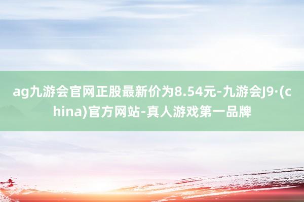 ag九游会官网正股最新价为8.54元-九游会J9·(china)官方网站-真人游戏第一品牌