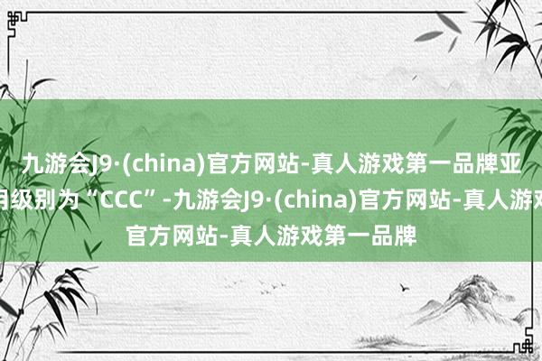 九游会J9·(china)官方网站-真人游戏第一品牌亚药转债信用级别为“CCC”-九游会J9·(china)官方网站-真人游戏第一品牌