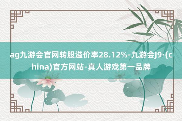 ag九游会官网转股溢价率28.12%-九游会J9·(china)官方网站-真人游戏第一品牌