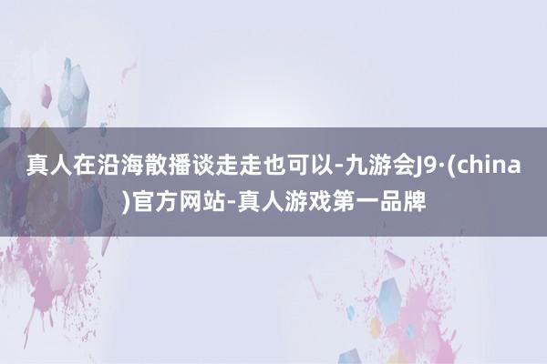 真人在沿海散播谈走走也可以-九游会J9·(china)官方网站-真人游戏第一品牌