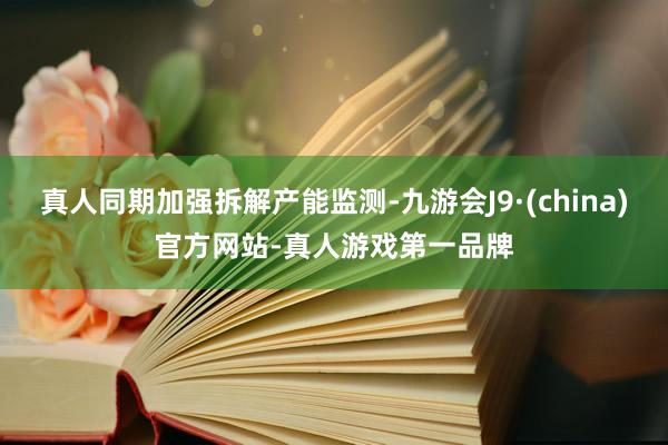 真人同期加强拆解产能监测-九游会J9·(china)官方网站-真人游戏第一品牌