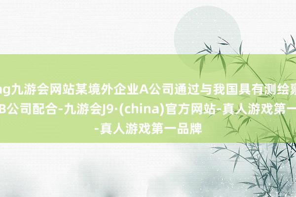 ag九游会网站某境外企业A公司通过与我国具有测绘禀赋的B公司配合-九游会J9·(china)官方网站-真人游戏第一品牌