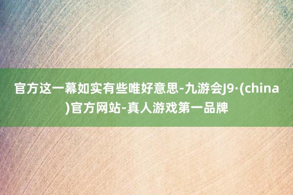 官方这一幕如实有些唯好意思-九游会J9·(china)官方网站-真人游戏第一品牌