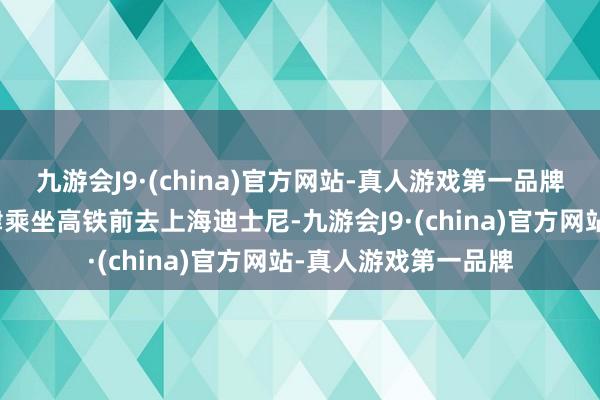 九游会J9·(china)官方网站-真人游戏第一品牌配头俩带孩子从天津乘坐高铁前去上海迪士尼-九游会J9·(china)官方网站-真人游戏第一品牌