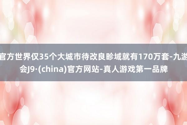 官方世界仅35个大城市待改良畛域就有170万套-九游会J9·(china)官方网站-真人游戏第一品牌