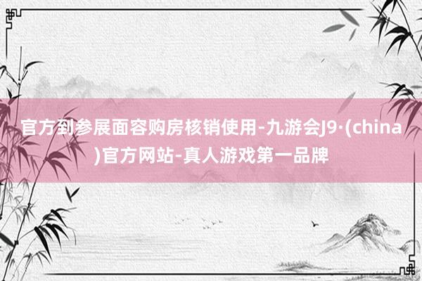 官方到参展面容购房核销使用-九游会J9·(china)官方网站-真人游戏第一品牌