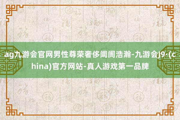 ag九游会官网男性尊荣奢侈阛阓浩瀚-九游会J9·(china)官方网站-真人游戏第一品牌