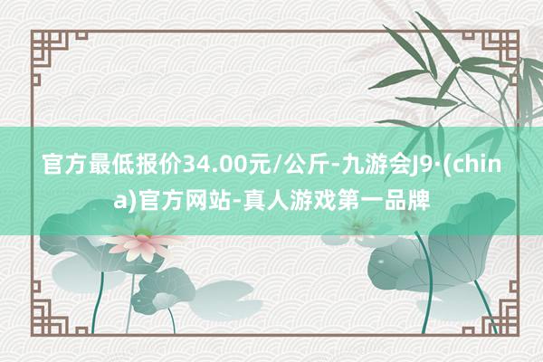 官方最低报价34.00元/公斤-九游会J9·(china)官方网站-真人游戏第一品牌