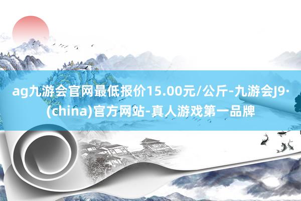 ag九游会官网最低报价15.00元/公斤-九游会J9·(china)官方网站-真人游戏第一品牌