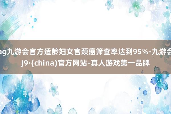 ag九游会官方适龄妇女宫颈癌筛查率达到95%-九游会J9·(china)官方网站-真人游戏第一品牌