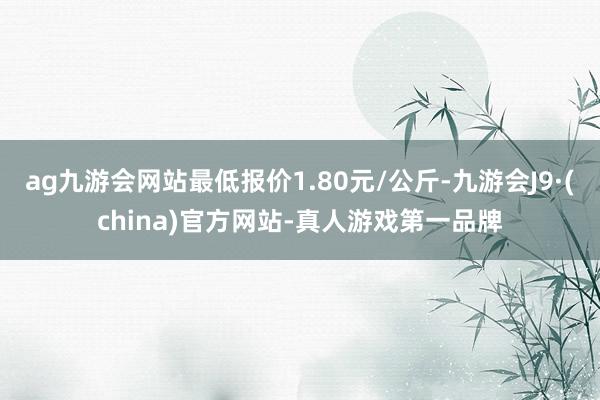 ag九游会网站最低报价1.80元/公斤-九游会J9·(china)官方网站-真人游戏第一品牌