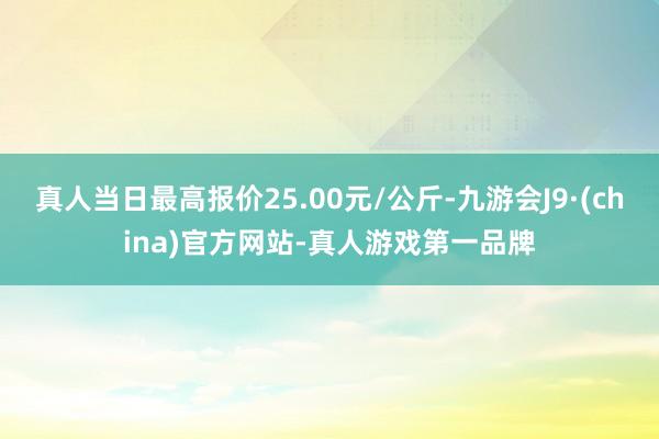 真人当日最高报价25.00元/公斤-九游会J9·(china)官方网站-真人游戏第一品牌