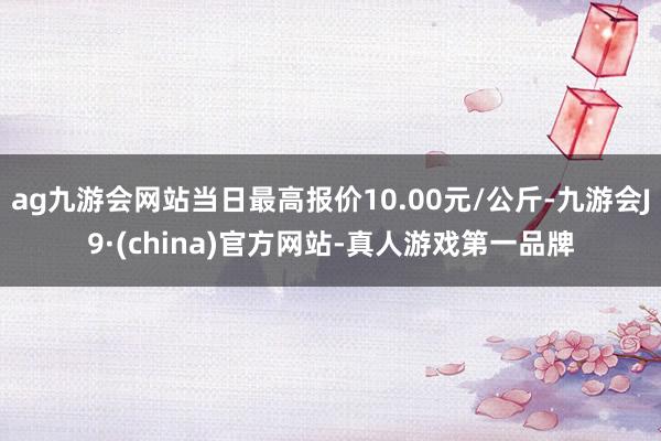 ag九游会网站当日最高报价10.00元/公斤-九游会J9·(china)官方网站-真人游戏第一品牌