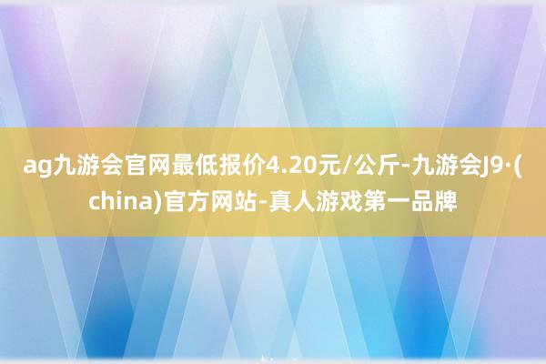 ag九游会官网最低报价4.20元/公斤-九游会J9·(china)官方网站-真人游戏第一品牌