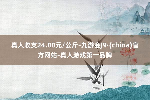 真人收支24.00元/公斤-九游会J9·(china)官方网站-真人游戏第一品牌