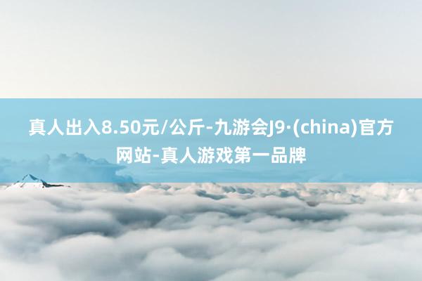 真人出入8.50元/公斤-九游会J9·(china)官方网站-真人游戏第一品牌