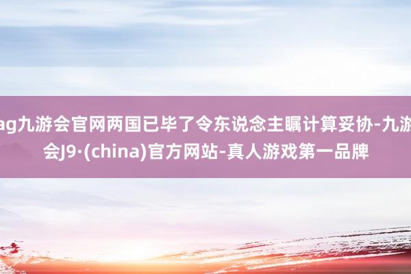 ag九游会官网两国已毕了令东说念主瞩计算妥协-九游会J9·(china)官方网站-真人游戏第一品牌