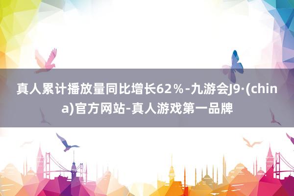 真人累计播放量同比增长62％-九游会J9·(china)官方网站-真人游戏第一品牌