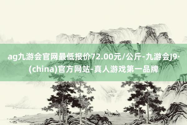 ag九游会官网最低报价72.00元/公斤-九游会J9·(china)官方网站-真人游戏第一品牌