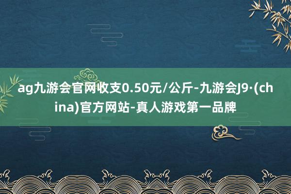 ag九游会官网收支0.50元/公斤-九游会J9·(china)官方网站-真人游戏第一品牌