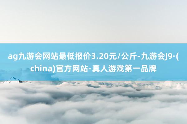 ag九游会网站最低报价3.20元/公斤-九游会J9·(china)官方网站-真人游戏第一品牌