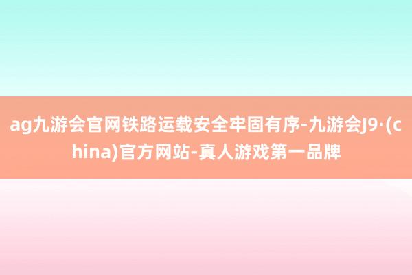 ag九游会官网铁路运载安全牢固有序-九游会J9·(china)官方网站-真人游戏第一品牌