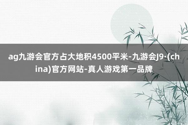 ag九游会官方占大地积4500平米-九游会J9·(china)官方网站-真人游戏第一品牌