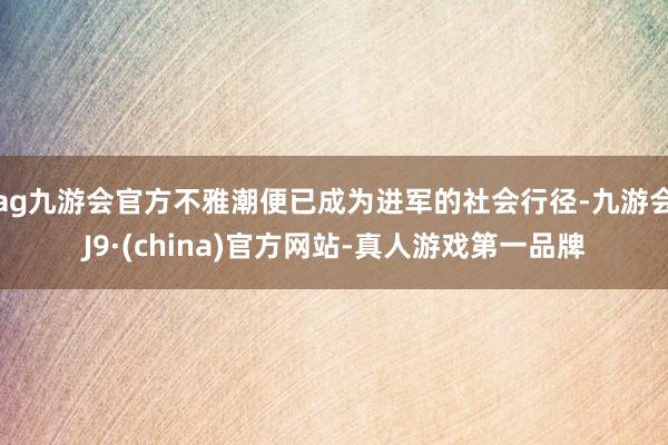 ag九游会官方不雅潮便已成为进军的社会行径-九游会J9·(china)官方网站-真人游戏第一品牌