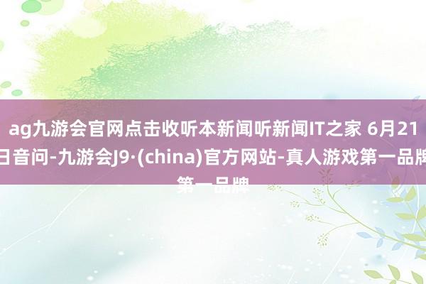 ag九游会官网点击收听本新闻听新闻IT之家 6月21日音问-九游会J9·(china)官方网站-真人游戏第一品牌