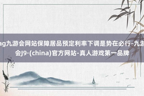 ag九游会网站保障居品预定利率下调是势在必行-九游会J9·(china)官方网站-真人游戏第一品牌