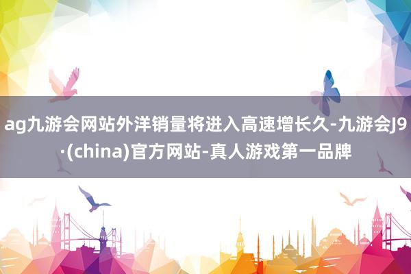 ag九游会网站外洋销量将进入高速增长久-九游会J9·(china)官方网站-真人游戏第一品牌