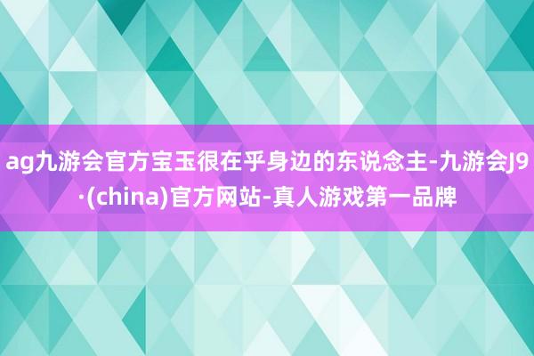 ag九游会官方宝玉很在乎身边的东说念主-九游会J9·(china)官方网站-真人游戏第一品牌